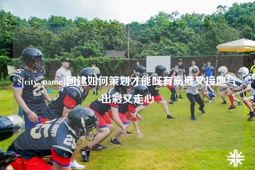 上海团建如何策划才能既有高度又接地气出彩又走心